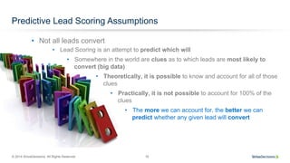 © 2014 SiriusDecisions. All Rights Reserved 16
Predictive Lead Scoring Assumptions
•  Lead Scoring is an attempt to predict which will
•  Somewhere in the world are clues as to which leads are most likely to
convert (big data)
•  Theoretically, it is possible to know and account for all of those
clues
•  Practically, it is not possible to account for 100% of the
clues
•  The more we can account for, the better we can
predict whether any given lead will convert
•  Not all leads convert
 
