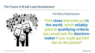 © 2014 SiriusDecisions. All Rights Reserved 28
The Future of B-toB Lead Development
Find clues that exist out in
the world, which reliably
point to qualifying criteria
you would ask the decision-
maker if you could get him/
her on the phone?
The Role of Data Science
 