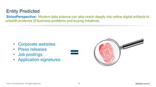 SiriusPerspective:
© 2014 SiriusDecisions. All Rights Reserved 63
Entity Predicted
Modern data science can also reach deeply into online digital artifacts to
unearth evidence of business problems and buying initiatives.
•  Corporate websites
•  Press releases
•  Job postings
•  Application signatures
 