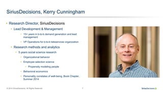 © 2014 SiriusDecisions. All Rights Reserved 7
SiriusDecisions, Kerry Cunningham
•  Research Director, SiriusDecisions
•  Lead Development & Management
•  15+ years in b-to-b demand generation and lead
management
•  VP Operations for b-to-b teleservices organization
•  Research methods and analytics
•  5 years social science research
•  Organizational behavior
•  Employee selection science
•  Propensity modeling people
•  Behavioral economics
•  Personality correlates of well-being, Book Chapter,
Summer 2014
 