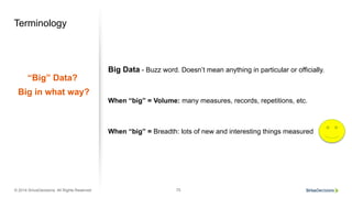 © 2014 SiriusDecisions. All Rights Reserved 75
Terminology
“Big” Data?
Big in what way?
Big Data - Buzz word. Doesn’t mean anything in particular or officially.
When “big” = Volume: many measures, records, repetitions, etc.
When “big” = Breadth: lots of new and interesting things measured
 