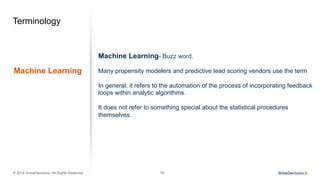 © 2014 SiriusDecisions. All Rights Reserved 76
Terminology
Machine Learning
Machine Learning- Buzz word.
Many propensity modelers and predictive lead scoring vendors use the term
In general, it refers to the automation of the process of incorporating feedback
loops within analytic algorithms.
It does not refer to something special about the statistical procedures
themselves.
 