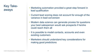 © 2014 SiriusDecisions. All Rights Reserved 77
Key Take-
aways
•  Marketing automation provided a great step forward in
lead qualification
•  Current lead scoring does not account for enough of the
variance in lead conversion
•  Modern data science can generate proxies for questions
your best salesperson would ask prospects if he/she
could reach them all
•  It is possible to model contacts, accounts and even
existing customers
•  Marketers should understand key considerations for
making good predictions
 