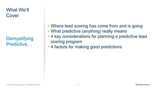 What We’ll
Cover
Demystifying
Predictive…
•  Where lead scoring has come from and is going
•  What predictive (anything) really means
•  4 key considerations for planning a predictive lead
scoring program
•  4 factors for making good predictions
© 2013 SiriusDecisions. All Rights Reserved 9
 
