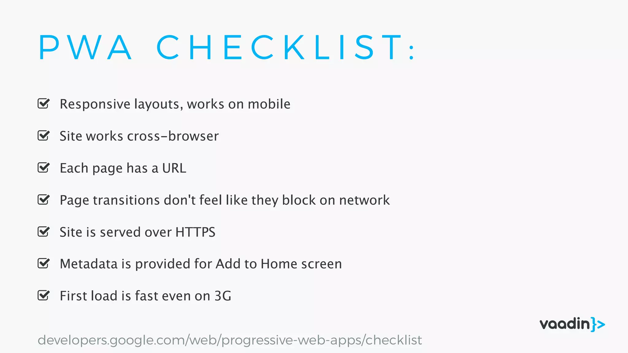 P W A C H E C K L I S T :
Site is served over HTTPS
Responsive layouts, works on mobile
First load is fast even on 3G
Site works cross-browser
Page transitions don't feel like they block on network
Each page has a URL
Metadata is provided for Add to Home screen
developers.google.com/web/progressive-web-apps/checklist
 