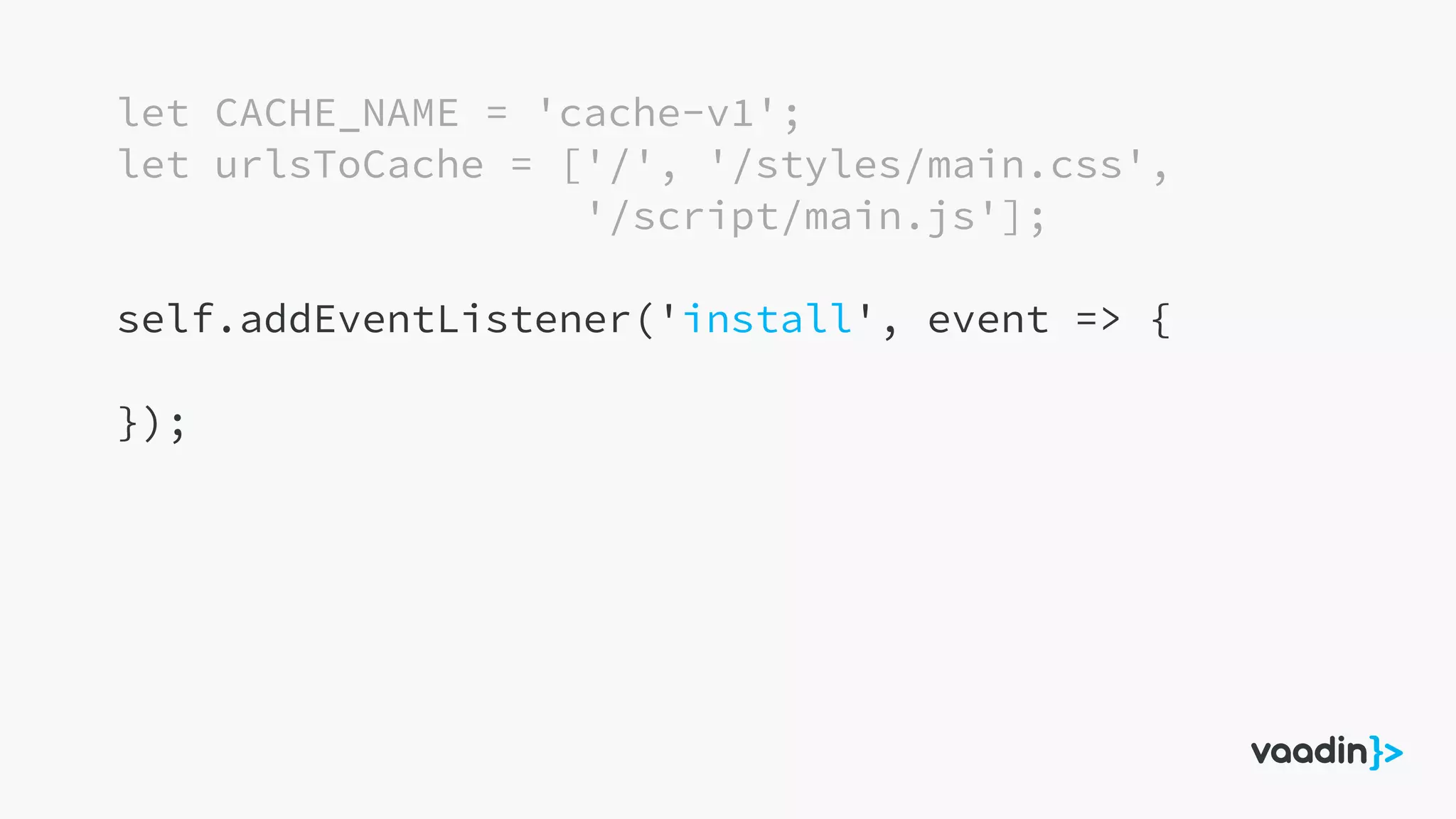 let CACHE_NAME = 'cache-v1';
let urlsToCache = ['/', '/styles/main.css',
'/script/main.js'];
self.addEventListener('install', event => {
});
 