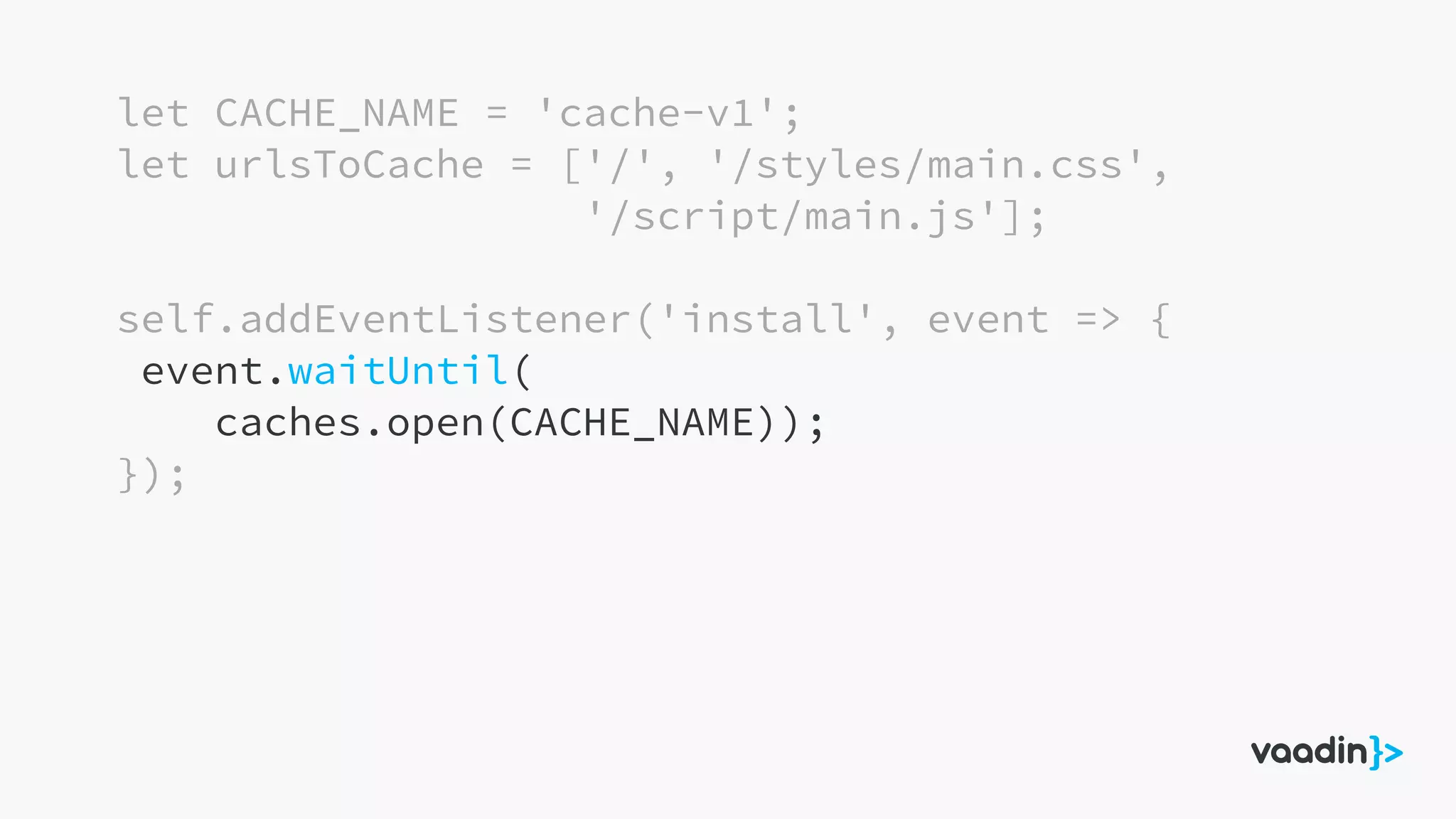 let CACHE_NAME = 'cache-v1';
let urlsToCache = ['/', '/styles/main.css',
'/script/main.js'];
self.addEventListener('install', event => {
event.waitUntil(
caches.open(CACHE_NAME));
});
 