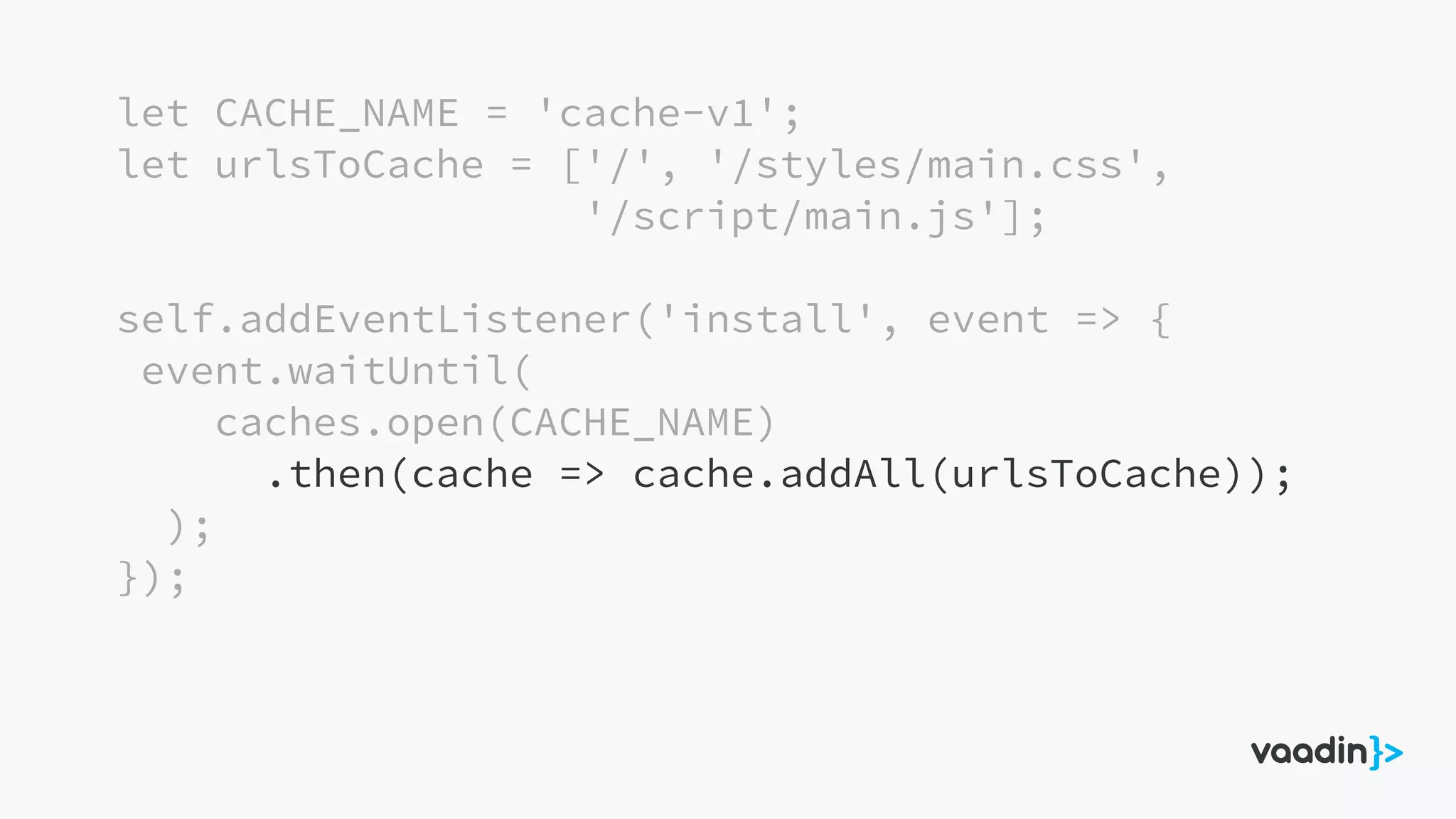 let CACHE_NAME = 'cache-v1';
let urlsToCache = ['/', '/styles/main.css',
'/script/main.js'];
self.addEventListener('install', event => {
event.waitUntil(
caches.open(CACHE_NAME)
.then(cache => cache.addAll(urlsToCache));
);
});
 
