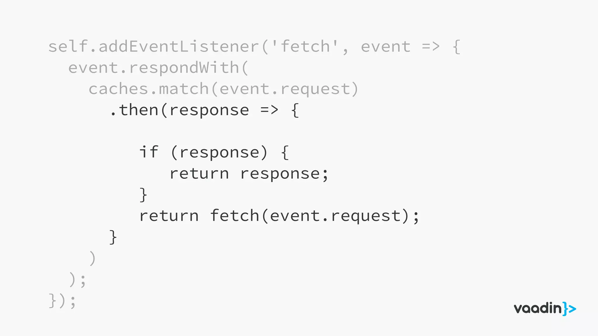 self.addEventListener('fetch', event => {
event.respondWith(
caches.match(event.request)
.then(response => {
if (response) {
return response;
}
return fetch(event.request);
}
)
);
});
 