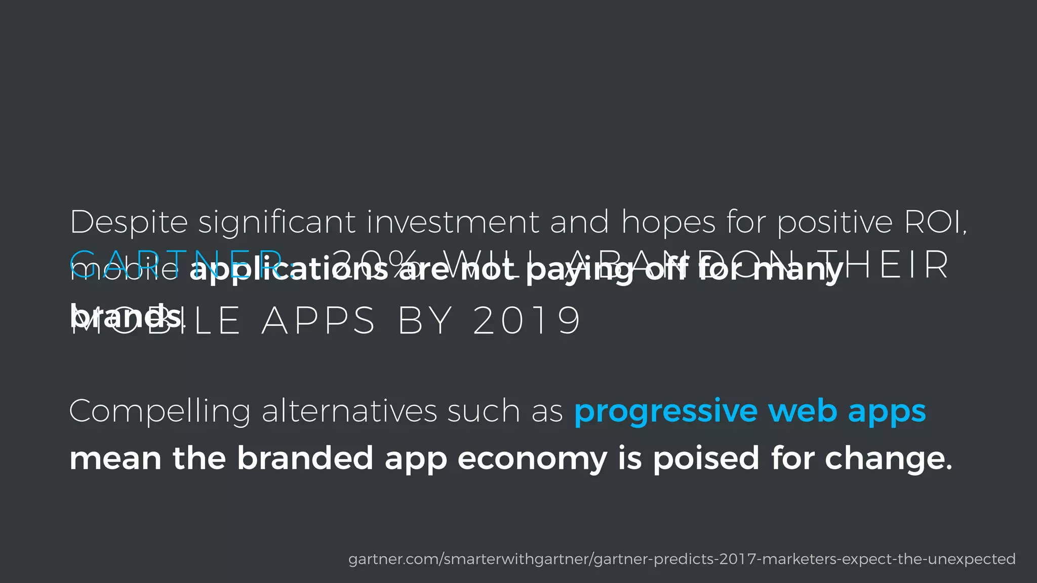 Despite signiﬁcant investment and hopes for positive ROI,
mobile applications are not paying off for many
brands.
Compelling alternatives such as progressive web apps
mean the branded app economy is poised for change.
gartner.com/smarterwithgartner/gartner-predicts-2017-marketers-expect-the-unexpected
GARTNER: 20% WILL ABANDON THEIR
MOBILE APPS BY 2019
 