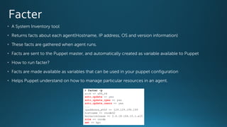 • A System Inventory tool
• Returns facts about each agent(Hostname, IP address, OS and version information)
• These facts are gathered when agent runs.
• Facts are sent to the Puppet master, and automatically created as variable available to Puppet
• How to run facter?
• Facts are made available as variables that can be used in your puppet configuration
• Helps Puppet understand on how to manage particular resources in an agent.
 