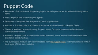 • Resources - The core of the Puppet language is declaring resources. An Individual configuration
items
• Files – Physical files to serve to your agents
• Templates – Templates files that you can use to populate files
• Modules – Portable collection of resources. Reusable, sharable units of Puppet Code
• Classes – Modules can contain many Puppet classes. Groups of resource declarations and
conditional statements
• Manifests - Puppet code is saved in files called manifests, which are in turn stored in structured
directories called modules.
• Pre-built Puppet modules can be downloaded from the Puppet Forge, and most users will write at
least some of their own modules.
 