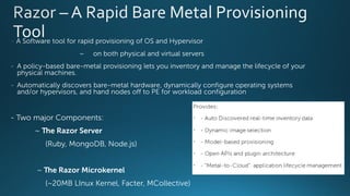 - A Software tool for rapid provisioning of OS and Hypervisor
~ on both physical and virtual servers
- A policy-based bare-metal provisioning lets you inventory and manage the lifecycle of your
physical machines.
- Automatically discovers bare-metal hardware, dynamically configure operating systems
and/or hypervisors, and hand nodes off to PE for workload configuration
- Two major Components:
~ The Razor Server
(Ruby, MongoDB, Node.js)
~ The Razor Microkernel
(~20MB LInux Kernel, Facter, MCollective)
 