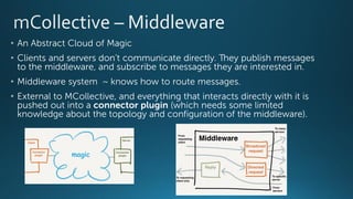 • An Abstract Cloud of Magic
• Clients and servers don’t communicate directly. They publish messages
to the middleware, and subscribe to messages they are interested in.
• Middleware system ~ knows how to route messages.
• External to MCollective, and everything that interacts directly with it is
pushed out into a connector plugin (which needs some limited
knowledge about the topology and configuration of the middleware).
 