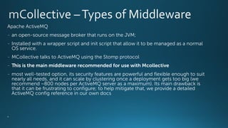 Apache ActiveMQ
- an open-source message broker that runs on the JVM;
- Installed with a wrapper script and init script that allow it to be managed as a normal
OS service.
- MCollective talks to ActiveMQ using the Stomp protocol
- This is the main middleware recommended for use with Mcollective
- most well-tested option, its security features are powerful and flexible enough to suit
nearly all needs, and it can scale by clustering once a deployment gets too big (we
recommend ~800 nodes per ActiveMQ server as a maximum). Its main drawback is
that it can be frustrating to configure; to help mitigate that, we provide a detailed
ActiveMQ config reference in our own docs
•
 
