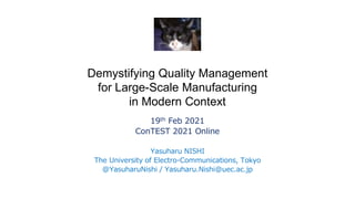 Demystifying Quality Management
for Large-Scale Manufacturing
in Modern Context
19th Feb 2021
ConTEST 2021 Online
Yasuharu NISHI
The University of Electro-Communications, Tokyo
@YasuharuNishi / Yasuharu.Nishi@uec.ac.jp
 