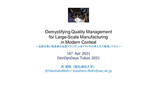 Demystifying Quality Management
for Large-Scale Manufacturing
in Modern Context
～品質の高い製造業の品質マネジメントをイマドキの考え方で整理してみた～
16th Apr 2021
DevOpsDays Tokyo 2021
西 康晴（電気通信大学）
@YasuharuNishi / Yasuharu.Nishi@uec.ac.jp
 