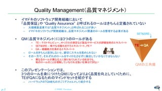 Quality Management（品質マネジメント）
• イマドキのソフトウェア開発組織において
「品質保証」や “Quality Assurance” と呼ばれるロールはきちんと定義されていない
– 大規模製造業では「品質マネジメント」と呼ばれることが多い
– イマドキのソフトウェア開発組織は、品質マネジメント関連のロールを整理する必要がある
• QM（品質マネジメント）には3つのロールがある
• TE – テストやレビュー、メトリクスの測定など製品やサービスの評価技術のエキスパート
• SET&SRE – 様々な自動化を行うエキスパート、PE？
• QA – 組織能力を高めるエキスパート
– ロールをきちんと区別しないと、適切にスキルを高められない
– その一方で、それぞれのロールをサイロ化させずに融合していかなくてはならない
• 異なるロールが異なる人に割り当てられている状況でも、
他のロールのことを理解していなければ良い仕事はできない
• このプレゼンテーションでは、
3つのロールを身につけたQMになってよりよく品質を向上していくために、
TEがQAになるためのマインドセットを紹介する
– ハードウェアのTQMをものすごくデフォルメして紹介する
© NISHI, Yasuharu
p.3
QMの三角錐
SET&SRE
→
 