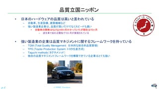 品質立国ニッポン
• 日本のハードウェアの品質は高いと言われている
– 自動車、生産設備、建築機械など
– 強い製造業企業は、品質が高いだけでなくスピードも速い
• 自動車の開発はもともと48ヶ月かかっていたが現在は15ヶ月
– 派生車であれば最短で10ヶ月が実現されている
• 強い製造業の企業は品質マネジメントに関するフレームワークを持っている
– TQM (Total Quality Management: 日本的な総合的品質管理)
– TPS (Toyota Production System: トヨタ生産方式)
– Taguchi methods（タグチメソッド）
– 独自の品質マネジメントフレームワークを構築できている企業はとても強い
© NISHI, Yasuharu
p.4
 