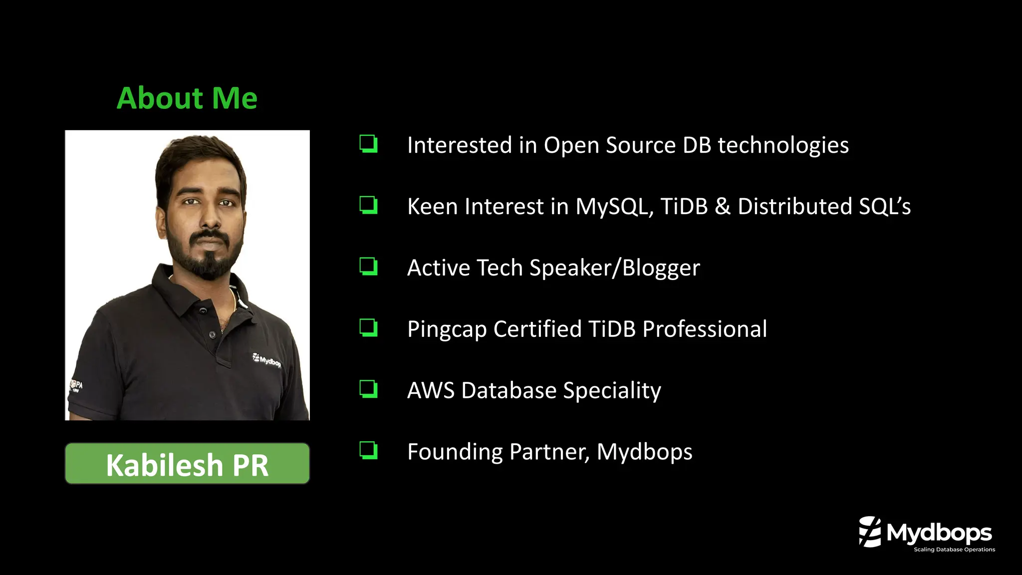 About Me
Kabilesh PR
❏ Interested in Open Source DB technologies
❏ Keen Interest in MySQL, TiDB & Distributed SQL’s
❏ Active Tech Speaker/Blogger
❏ Pingcap Certified TiDB Professional
❏ AWS Database Speciality
❏ Founding Partner, Mydbops
 