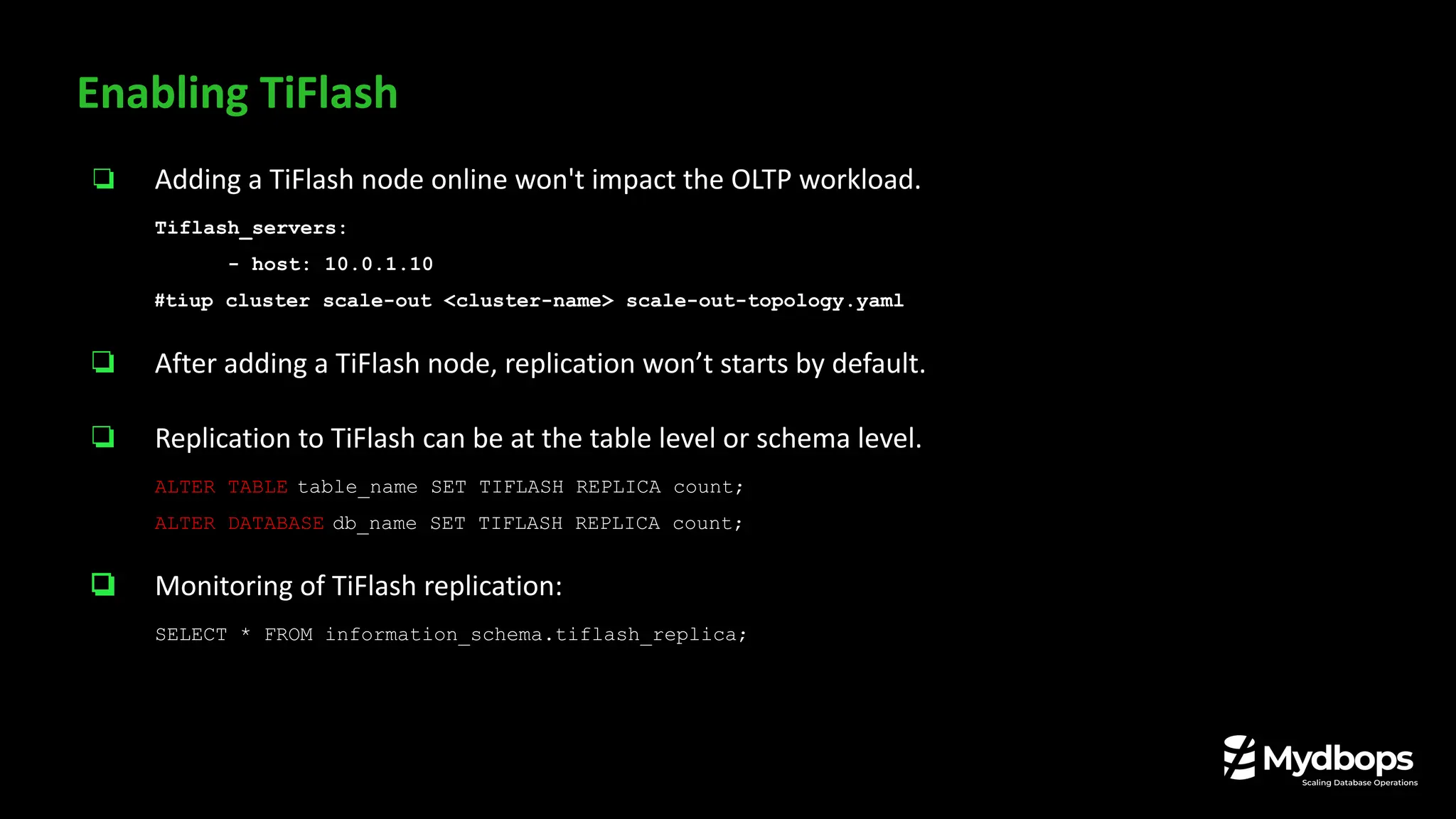 ❏ Adding a TiFlash node online won't impact the OLTP workload.
Tiflash_servers:
- host: 10.0.1.10
#tiup cluster scale-out <cluster-name> scale-out-topology.yaml
❏ After adding a TiFlash node, replication won’t starts by default.
❏ Replication to TiFlash can be at the table level or schema level.
ALTER TABLE table_name SET TIFLASH REPLICA count;
ALTER DATABASE db_name SET TIFLASH REPLICA count;
❏ Monitoring of TiFlash replication:
SELECT * FROM information_schema.tiflash_replica;
Enabling TiFlash
 