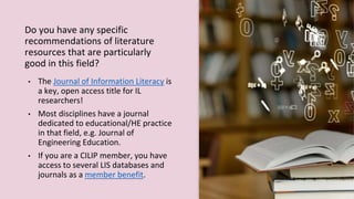 Do you have any specific
recommendations of literature
resources that are particularly
good in this field?
• The Journal of Information Literacy is
a key, open access title for IL
researchers!
• Most disciplines have a journal
dedicated to educational/HE practice
in that field, e.g. Journal of
Engineering Education.
• If you are a CILIP member, you have
access to several LIS databases and
journals as a member benefit.
 