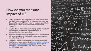 How do you measure
impact of IL?
• Firstly, question if this is a good use of time! Information
literacy is notoriously difficult to measure, and there is a
danger of oversimplifying in order to produce quantitative
measures to satisfy institutional demands to prove
“impact”.
• May be able to measure outcomes (e.g. grades etc.) but it
is challenging to link these back to a specific IL
intervention like a one-shot class.
• If you are being asked by your higher-ups to prove impact,
see what data you can realistically collect and how you
can tell a story with it.
• Theory of Change is one approach to impact evaluation
that has been used to provide a framework for evaluating
the impact of IL teaching development - please get in
touch with Pam McKinney if you’d like to have a chat
about this approach
 