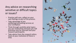 Any advice on researching
sensitive or difficult topics
or issues?
• Practice self-care, reflect on your
own feelings as part of the process.
• Take advantage of any
wellbeing/counselling services at
your workplace.
• Think through carefully what topics
you are researching and how you will
prioritise care for yourself and your
research participants.
• Take advice from the research ethics
team at your institution (if there is
one)
 