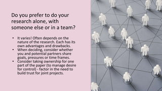 Do you prefer to do your
research alone, with
someone else or in a team?
• It varies! Often depends on the
nature of the research. Each has its
own advantages and drawbacks.
• When deciding, consider whether
you and potential partners share
goals, pressures or time frames.
• Consider taking ownership for one
part of the paper (to manage desire
for control) - factor in the need to
build trust for joint projects.
 