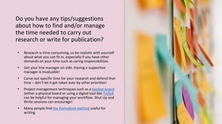 Do you have any tips/suggestions
about how to find and/or manage
the time needed to carry out
research or write for publication?
• Research is time-consuming, so be realistic with yourself
about what you can fit in, especially if you have other
demands on your time such as caring responsibilities.
• Get your line manager on side. Having a supportive
manager is invaluable!
• Carve out specific time for your research and defend that
time – don’t let it get taken over by other priorities!
• Project management techniques such as a kanban board
(either a physical board or using a digital tool like Trello)
can be helpful for managing your workflow. Shut Up and
Write sessions can encourage!
• Many people find the Pomodoro method useful for
writing
 