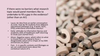 If there were no barriers what research
topic would panel members like to
undertake to fill a gap in the evidence?
(other than on AI!)
• Laura: An idea from an earlier conversation
at LILAC: how do HE students from different
educational pathways (e.g. A levels, BTEC,
EPQ) understand information literacy?
• Katie: attitudes to information literacy and
academic skills of healthcare staff returning
to study (just started this!)
• Alison: Negative space, which refers to what
is missed from our typical IL focus +
disagreeable nature of IL! (Topic of my 50th
anniversary JIL piece)
• Pam - IL in specific contexts and lifestages so
we can understand more about the
contextual nature of IL
 