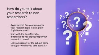 How do you talk about
your research to non-
researchers?
• Avoid jargon! Can you summarise
your research topic in one, plain-
English sentence?
• Start with the benefits: what
difference do you expect/hope your
research to make?
• Let your passion for the subject come
through - why do you care about it?
 