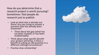 How do you determine that a
research project is worth pursuing?
Sometimes I feel people do
research just to publish.
• Look at what else is already out
there! Are you trying to answer a
question that has already been
answered?
• Think about the gap (what has
not been studied, or has been
studied badly)
• Think about what specific benefit
your project will bring. Is there a
benefit to asking an old question in a
different setting/circumstance?
• Practise slow scholarship!
 