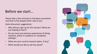 Before we start…
Please take a few minutes to introduce yourselves
and chat to the people either side of you.
Some discussion suggestions:
▪ Why did you sign up for this session? What are
you hoping to learn?
▪ Do you have any previous experience of doing
research, either in academic or workplace
settings?
▪ What are your current research plans, if any?
▪ What would you like to ask the panel?
 