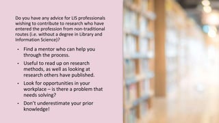 Do you have any advice for LIS professionals
wishing to contribute to research who have
entered the profession from non-traditional
routes (i.e. without a degree in Library and
Information Science)?
• Find a mentor who can help you
through the process.
• Useful to read up on research
methods, as well as looking at
research others have published.
• Look for opportunities in your
workplace – is there a problem that
needs solving?
• Don’t underestimate your prior
knowledge!
 