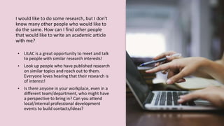 I would like to do some research, but I don't
know many other people who would like to
do the same. How can I find other people
that would like to write an academic article
with me?
• LILAC is a great opportunity to meet and talk
to people with similar research interests!
• Look up people who have published research
on similar topics and reach out to them.
Everyone loves hearing that their research is
of interest!
• Is there anyone in your workplace, even in a
different team/department, who might have
a perspective to bring in? Can you attend
local/internal professional development
events to build contacts/ideas?
 