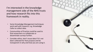 I'm interested in the knowledge
management side of the NHS trusts
and how research fits into this
framework in reality.
• Some Knowledge Management techniques
work well with research, e.g. Knowledge
Cafes to collect data.
• Communities of Practice could be used to
find researchers to collaborate or
disseminate surveys further.
• Consider ethics: don’t reuse data if it’s not
been collected for that purpose and be
transparent in why and how you are using it.
 