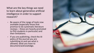 What are the key things we need
to learn about generative artificial
intelligence in order to support
research?
• Be aware of the range of tools now
available (especially those that
promise to do systematic literature
reviews – these are heavily promoted
to PhD students in particular) and
their limitations.
• If you are publishing, check the AI
policy of the journal you are
submitting to and see what is
allowed, what you have to
document/acknowledge.
 