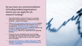 Do you have any recommendations
of funding bodies/organisations
where you can apply for LIS
research funding?
• The Information Literacy Group is currently
looking at relaunching our research bursary
scheme – watch this space!
• The Arts & Humanities Research Council (AHRC)
is a key funding body for LIS research, but it is
competitive. The RLUK-AHRC Professional
Practice Fellowship scheme could be a good one
to look at. Becky Scott has recorded a
presentation about her experience of applying
for this.
• Find out if your workplace has any funding
available for internal research projects. These
can often be inexpensive so may not require
much funding.
• Society for Research in Higher Education, Arts
Council, Association for Learning Development
in Higher Education,
 