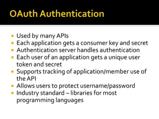  Used by many APIs
 Each application gets a consumer key and secret
 Authentication server handles authentication
 Each user of an application gets a unique user
  token and secret
 Supports tracking of application/member use of
  the API
 Allows users to protect username/password
 Industry standard – libraries for most
  programming languages
 