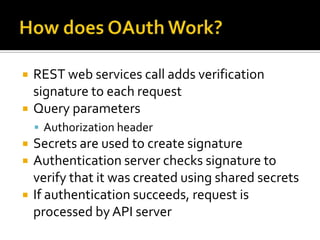    REST web services call adds verification
    signature to each request
   Query parameters
     Authorization header
   Secrets are used to create signature
   Authentication server checks signature to
    verify that it was created using shared secrets
   If authentication succeeds, request is
    processed by API server
 
