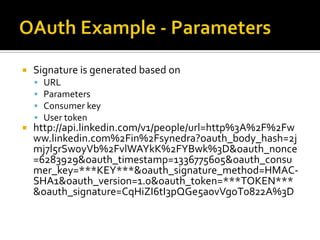    Signature is generated based on
       URL
       Parameters
       Consumer key
       User token
   http://api.linkedin.com/v1/people/url=http%3A%2F%2Fw
    ww.linkedin.com%2Fin%2Fsynedra?oauth_body_hash=2j
    mj7l5rSw0yVb%2FvlWAYkK%2FYBwk%3D&oauth_nonce
    =6283929&oauth_timestamp=1336775605&oauth_consu
    mer_key=***KEY***&oauth_signature_method=HMAC-
    SHA1&oauth_version=1.0&oauth_token=***TOKEN***
    &oauth_signature=CqHiZI6tI3pQGe5a0vVgoT0822A%3D
 