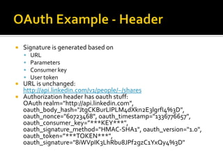    Signature is generated based on
       URL
       Parameters
       Consumer key
       User token
 URL is unchanged:
  http://api.linkedin.com/v1/people/~/shares
 Authorization header has oauth stuff:
  OAuth realm="http://api.linkedin.com",
  oauth_body_hash="JtgCKBurLIPLM4dXkn2E3lgrfI4%3D",
  oauth_nonce="60723468", oauth_timestamp="1336776657",
  oauth_consumer_key=”***KEY***",
  oauth_signature_method="HMAC-SHA1", oauth_version="1.0",
  oauth_token=”***TOKEN***",
  oauth_signature="8iWVpIK3LhRbu8JPf2gzC1YxQy4%3D"
 