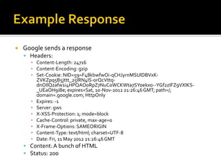    Google sends a response
     Headers:
      ▪ Content-Length: 24716
      ▪ Content-Encoding: gzip
      ▪ Set-Cookie: NID=59=F48kbwfwOi-qCHJyrnMSUlDBVxK-
        ZVKZpq5B5jttt_25IRN4lS-0rQcVttq-
        dnOIlQzafw1i4HPQAO0RpZ7NuC0WCKWta7SYoekx0--YGf2zIFZ9VXIKS-
        _UEaOH9iBe; expires=Sat, 10-Nov-2012 21:26:46 GMT; path=/;
        domain=.google.com; HttpOnly
      ▪ Expires: -1
      ▪ Server: gws
      ▪ X-XSS-Protection: 1; mode=block
      ▪ Cache-Control: private, max-age=0
      ▪ X-Frame-Options: SAMEORIGIN
      ▪ Content-Type: text/html; charset=UTF-8
      ▪ Date: Fri, 11 May 2012 21:26:46 GMT
     Content: A bunch of HTML
     Status: 200
 