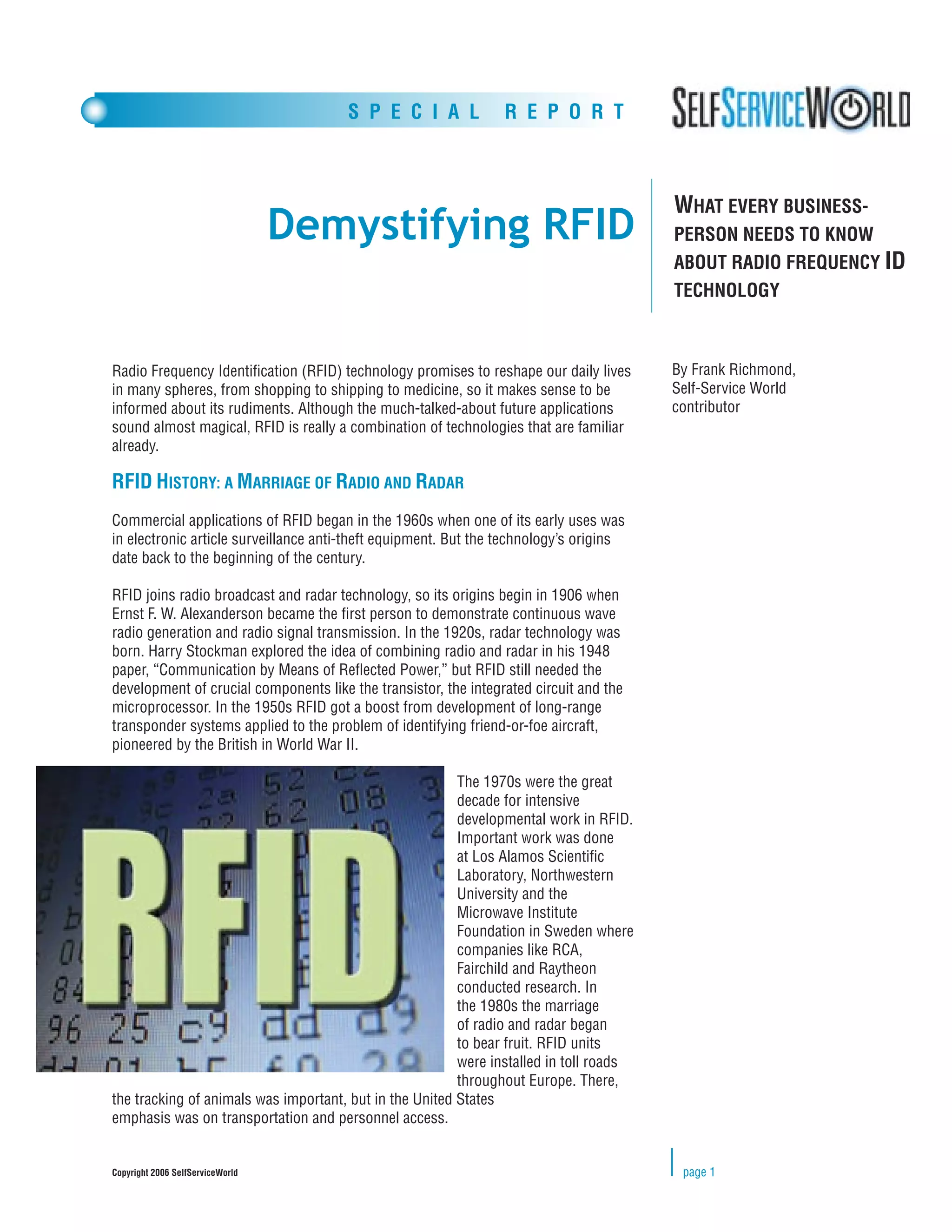 S P E C I A L             R E P O R T



                                                                                        WHAT EVERY BUSINESS-
                                  Demystifying RFID                                     PERSON NEEDS TO KNOW
                                                                                        ABOUT RADIO FREQUENCY ID
                                                                                        TECHNOLOGY



Radio Frequency Identiﬁcation (RFID) technology promises to reshape our daily lives     By Frank Richmond,
in many spheres, from shopping to shipping to medicine, so it makes sense to be         Self-Service World
informed about its rudiments. Although the much-talked-about future applications        contributor
sound almost magical, RFID is really a combination of technologies that are familiar
already.

RFID HISTORY: A MARRIAGE OF RADIO AND RADAR
Commercial applications of RFID began in the 1960s when one of its early uses was
in electronic article surveillance anti-theft equipment. But the technology’s origins
date back to the beginning of the century.

RFID joins radio broadcast and radar technology, so its origins begin in 1906 when
Ernst F. W. Alexanderson became the ﬁrst person to demonstrate continuous wave
radio generation and radio signal transmission. In the 1920s, radar technology was
born. Harry Stockman explored the idea of combining radio and radar in his 1948
paper, “Communication by Means of Reﬂected Power,” but RFID still needed the
development of crucial components like the transistor, the integrated circuit and the
microprocessor. In the 1950s RFID got a boost from development of long-range
transponder systems applied to the problem of identifying friend-or-foe aircraft,
pioneered by the British in World War II.

                                                         The 1970s were the great
                                                         decade for intensive
                                                         developmental work in RFID.
                                                         Important work was done
                                                         at Los Alamos Scientiﬁc
                                                         Laboratory, Northwestern
                                                         University and the
                                                         Microwave Institute
                                                         Foundation in Sweden where
                                                         companies like RCA,
                                                         Fairchild and Raytheon
                                                         conducted research. In
                                                         the 1980s the marriage
                                                         of radio and radar began
                                                         to bear fruit. RFID units
                                                         were installed in toll roads
                                                         throughout Europe. There,
the tracking of animals was important, but in the United States
emphasis was on transportation and personnel access.


Copyright 2006 SelfServiceWorld                                                          page 1
 