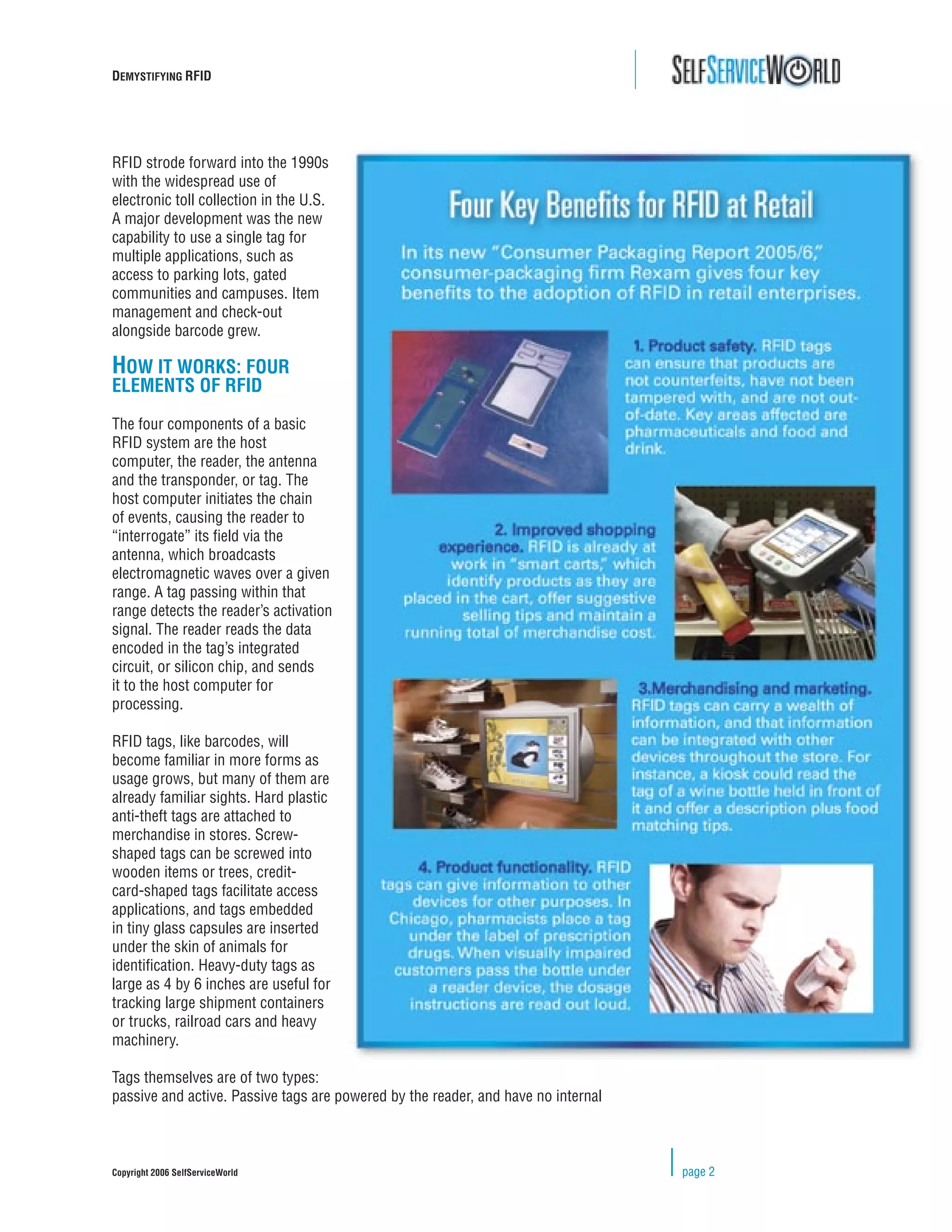 DEMYSTIFYING RFID




RFID strode forward into the 1990s
with the widespread use of
electronic toll collection in the U.S.
A major development was the new
capability to use a single tag for
multiple applications, such as
access to parking lots, gated
communities and campuses. Item
management and check-out
alongside barcode grew.

HOW IT WORKS: FOUR
ELEMENTS OF RFID

The four components of a basic
RFID system are the host
computer, the reader, the antenna
and the transponder, or tag. The
host computer initiates the chain
of events, causing the reader to
“interrogate” its ﬁeld via the
antenna, which broadcasts
electromagnetic waves over a given
range. A tag passing within that
range detects the reader’s activation
signal. The reader reads the data
encoded in the tag’s integrated
circuit, or silicon chip, and sends
it to the host computer for
processing.

RFID tags, like barcodes, will
become familiar in more forms as
usage grows, but many of them are
already familiar sights. Hard plastic
anti-theft tags are attached to
merchandise in stores. Screw-
shaped tags can be screwed into
wooden items or trees, credit-
card-shaped tags facilitate access
applications, and tags embedded
in tiny glass capsules are inserted
under the skin of animals for
identiﬁcation. Heavy-duty tags as
large as 4 by 6 inches are useful for
tracking large shipment containers
or trucks, railroad cars and heavy
machinery.

Tags themselves are of two types:
passive and active. Passive tags are powered by the reader, and have no internal



Copyright 2006 SelfServiceWorld                                                    page 2
 