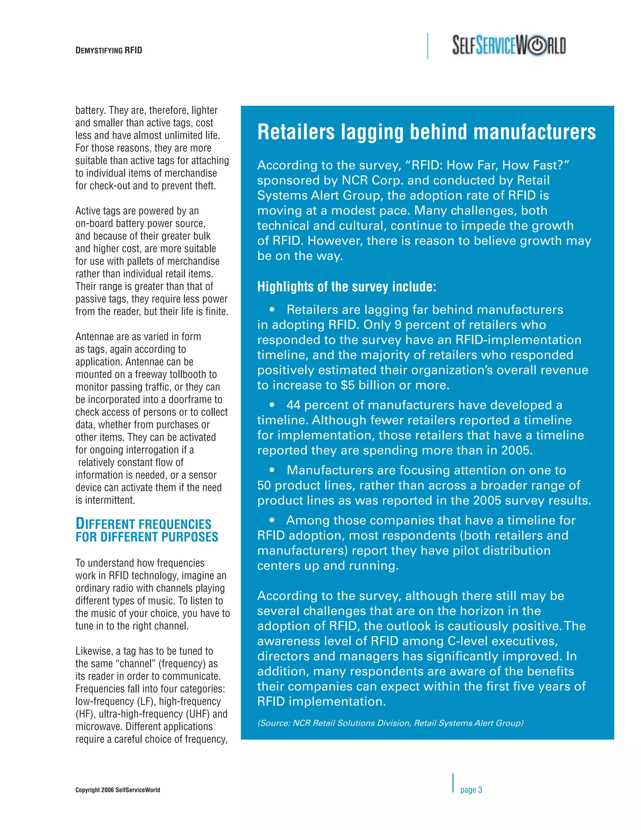 DEMYSTIFYING RFID




battery. They are, therefore, lighter
and smaller than active tags, cost
less and have almost unlimited life.        Retailers lagging behind manufacturers
For those reasons, they are more
suitable than active tags for attaching
                                            According to the survey, “RFID: How Far, How Fast?”
to individual items of merchandise
for check-out and to prevent theft.         sponsored by NCR Corp. and conducted by Retail
                                            Systems Alert Group, the adoption rate of RFID is
Active tags are powered by an               moving at a modest pace. Many challenges, both
on-board battery power source,              technical and cultural, continue to impede the growth
and because of their greater bulk
                                            of RFID. However, there is reason to believe growth may
and higher cost, are more suitable
for use with pallets of merchandise         be on the way.
rather than individual retail items.
Their range is greater than that of         Highlights of the survey include:
passive tags, they require less power
from the reader, but their life is ﬁnite.     • Retailers are lagging far behind manufacturers
                                            in adopting RFID. Only 9 percent of retailers who
Antennae are as varied in form              responded to the survey have an RFID-implementation
as tags, again according to
application. Antennae can be
                                            timeline, and the majority of retailers who responded
mounted on a freeway tollbooth to           positively estimated their organization’s overall revenue
monitor passing trafﬁc, or they can         to increase to $5 billion or more.
be incorporated into a doorframe to
                                              • 44 percent of manufacturers have developed a
check access of persons or to collect
data, whether from purchases or             timeline. Although fewer retailers reported a timeline
other items. They can be activated          for implementation, those retailers that have a timeline
for ongoing interrogation if a              reported they are spending more than in 2005.
 relatively constant ﬂow of
information is needed, or a sensor            • Manufacturers are focusing attention on one to
device can activate them if the need        50 product lines, rather than across a broader range of
is intermittent.                            product lines as was reported in the 2005 survey results.
DIFFERENT FREQUENCIES                         • Among those companies that have a timeline for
FOR DIFFERENT PURPOSES                      RFID adoption, most respondents (both retailers and
                                            manufacturers) report they have pilot distribution
To understand how frequencies               centers up and running.
work in RFID technology, imagine an
ordinary radio with channels playing
different types of music. To listen to      According to the survey, although there still may be
the music of your choice, you have to       several challenges that are on the horizon in the
tune in to the right channel.               adoption of RFID, the outlook is cautiously positive. The
                                            awareness level of RFID among C-level executives,
Likewise, a tag has to be tuned to
                                            directors and managers has signiﬁcantly improved. In
the same “channel” (frequency) as
its reader in order to communicate.         addition, many respondents are aware of the beneﬁts
Frequencies fall into four categories:      their companies can expect within the ﬁrst ﬁve years of
low-frequency (LF), high-frequency          RFID implementation.
(HF), ultra-high-frequency (UHF) and
microwave. Different applications           (Source: NCR Retail Solutions Division, Retail Systems Alert Group)
require a careful choice of frequency,



Copyright 2006 SelfServiceWorld                                                                page 3
 