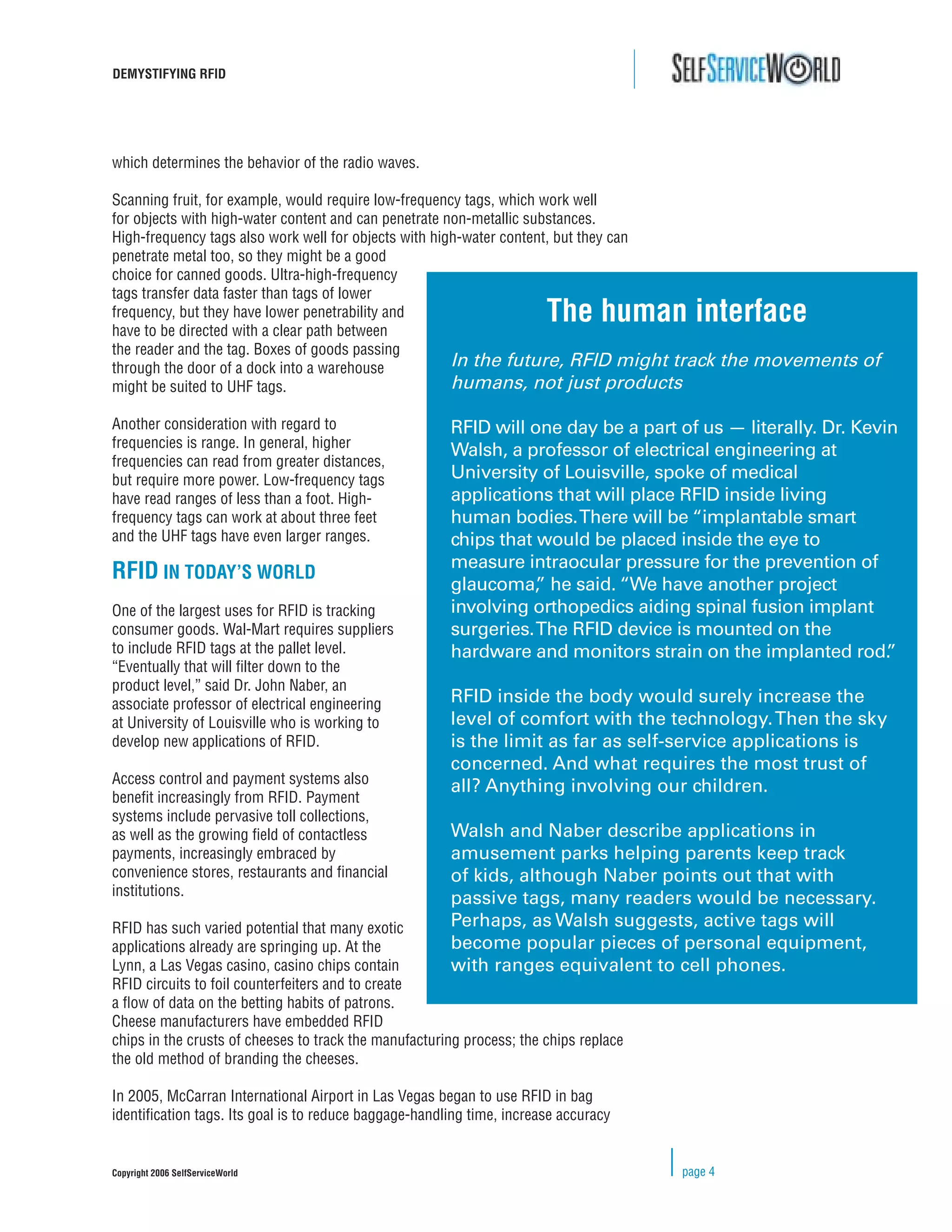 DEMYSTIFYING RFID




which determines the behavior of the radio waves.

Scanning fruit, for example, would require low-frequency tags, which work well
for objects with high-water content and can penetrate non-metallic substances.
High-frequency tags also work well for objects with high-water content, but they can
penetrate metal too, so they might be a good
choice for canned goods. Ultra-high-frequency
tags transfer data faster than tags of lower
frequency, but they have lower penetrability and
have to be directed with a clear path between
                                                                       The human interface
the reader and the tag. Boxes of goods passing
through the door of a dock into a warehouse            In the future, RFID might track          the movements of
might be suited to UHF tags.                           humans, not just products

Another consideration with regard to                   RFID will one day be a part of us — literally. Dr. Kevin
frequencies is range. In general, higher
                                                       Walsh, a professor of electrical engineering at
frequencies can read from greater distances,
but require more power. Low-frequency tags             University of Louisville, spoke of medical
have read ranges of less than a foot. High-            applications that will place RFID inside living
frequency tags can work at about three feet            human bodies. There will be “implantable smart
and the UHF tags have even larger ranges.              chips that would be placed inside the eye to
                                                       measure intraocular pressure for the prevention of
RFID IN TODAY’S WORLD
                                                       glaucoma, he said. “We have another project
                                                                  ”
One of the largest uses for RFID is tracking           involving orthopedics aiding spinal fusion implant
consumer goods. Wal-Mart requires suppliers            surgeries. The RFID device is mounted on the
to include RFID tags at the pallet level.              hardware and monitors strain on the implanted rod.     ”
“Eventually that will ﬁlter down to the
product level,” said Dr. John Naber, an
associate professor of electrical engineering          RFID inside the body would surely increase the
at University of Louisville who is working to          level of comfort with the technology. Then the sky
develop new applications of RFID.                      is the limit as far as self-service applications is
                                                       concerned. And what requires the most trust of
Access control and payment systems also
                                                       all? Anything involving our children.
beneﬁt increasingly from RFID. Payment
systems include pervasive toll collections,
as well as the growing ﬁeld of contactless             Walsh and Naber describe applications in
payments, increasingly embraced by                     amusement parks helping parents keep track
convenience stores, restaurants and ﬁnancial           of kids, although Naber points out that with
institutions.
                                                       passive tags, many readers would be necessary.
RFID has such varied potential that many exotic        Perhaps, as Walsh suggests, active tags will
applications already are springing up. At the          become popular pieces of personal equipment,
Lynn, a Las Vegas casino, casino chips contain         with ranges equivalent to cell phones.
RFID circuits to foil counterfeiters and to create
a ﬂow of data on the betting habits of patrons.
Cheese manufacturers have embedded RFID
chips in the crusts of cheeses to track the manufacturing process; the chips replace
the old method of branding the cheeses.

In 2005, McCarran International Airport in Las Vegas began to use RFID in bag
identiﬁcation tags. Its goal is to reduce baggage-handling time, increase accuracy


Copyright 2006 SelfServiceWorld                                                        page 4
 