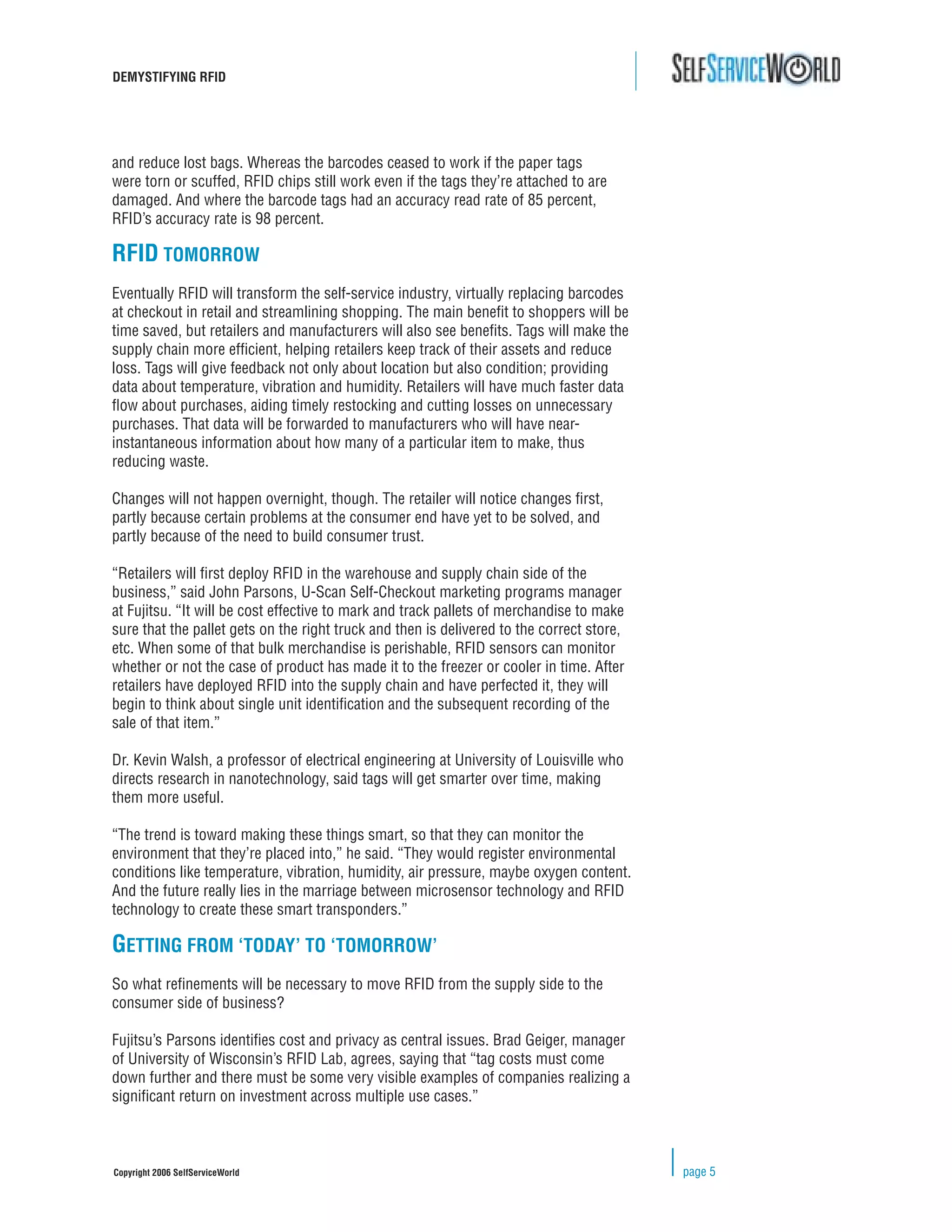 DEMYSTIFYING RFID




and reduce lost bags. Whereas the barcodes ceased to work if the paper tags
were torn or scuffed, RFID chips still work even if the tags they’re attached to are
damaged. And where the barcode tags had an accuracy read rate of 85 percent,
RFID’s accuracy rate is 98 percent.

RFID TOMORROW
Eventually RFID will transform the self-service industry, virtually replacing barcodes
at checkout in retail and streamlining shopping. The main beneﬁt to shoppers will be
time saved, but retailers and manufacturers will also see beneﬁts. Tags will make the
supply chain more efﬁcient, helping retailers keep track of their assets and reduce
loss. Tags will give feedback not only about location but also condition; providing
data about temperature, vibration and humidity. Retailers will have much faster data
ﬂow about purchases, aiding timely restocking and cutting losses on unnecessary
purchases. That data will be forwarded to manufacturers who will have near-
instantaneous information about how many of a particular item to make, thus
reducing waste.

Changes will not happen overnight, though. The retailer will notice changes ﬁrst,
partly because certain problems at the consumer end have yet to be solved, and
partly because of the need to build consumer trust.

“Retailers will ﬁrst deploy RFID in the warehouse and supply chain side of the
business,” said John Parsons, U-Scan Self-Checkout marketing programs manager
at Fujitsu. “It will be cost effective to mark and track pallets of merchandise to make
sure that the pallet gets on the right truck and then is delivered to the correct store,
etc. When some of that bulk merchandise is perishable, RFID sensors can monitor
whether or not the case of product has made it to the freezer or cooler in time. After
retailers have deployed RFID into the supply chain and have perfected it, they will
begin to think about single unit identiﬁcation and the subsequent recording of the
sale of that item.”

Dr. Kevin Walsh, a professor of electrical engineering at University of Louisville who
directs research in nanotechnology, said tags will get smarter over time, making
them more useful.

“The trend is toward making these things smart, so that they can monitor the
environment that they’re placed into,” he said. “They would register environmental
conditions like temperature, vibration, humidity, air pressure, maybe oxygen content.
And the future really lies in the marriage between microsensor technology and RFID
technology to create these smart transponders.”

GETTING FROM ‘TODAY’ TO ‘TOMORROW’
So what reﬁnements will be necessary to move RFID from the supply side to the
consumer side of business?

Fujitsu’s Parsons identiﬁes cost and privacy as central issues. Brad Geiger, manager
of University of Wisconsin’s RFID Lab, agrees, saying that “tag costs must come
down further and there must be some very visible examples of companies realizing a
signiﬁcant return on investment across multiple use cases.”



Copyright 2006 SelfServiceWorld                                                            page 5
 