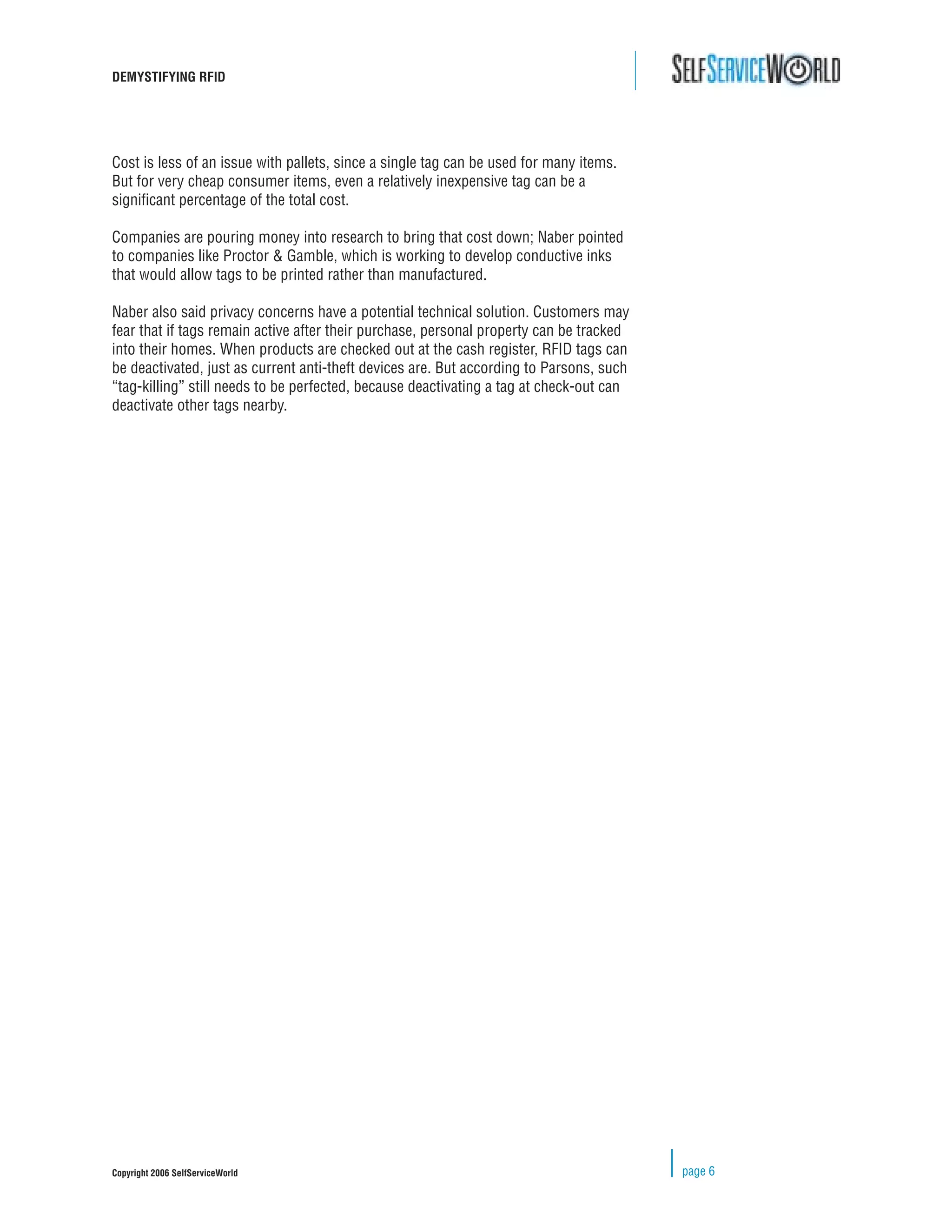 DEMYSTIFYING RFID




Cost is less of an issue with pallets, since a single tag can be used for many items.
But for very cheap consumer items, even a relatively inexpensive tag can be a
signiﬁcant percentage of the total cost.

Companies are pouring money into research to bring that cost down; Naber pointed
to companies like Proctor & Gamble, which is working to develop conductive inks
that would allow tags to be printed rather than manufactured.

Naber also said privacy concerns have a potential technical solution. Customers may
fear that if tags remain active after their purchase, personal property can be tracked
into their homes. When products are checked out at the cash register, RFID tags can
be deactivated, just as current anti-theft devices are. But according to Parsons, such
“tag-killing” still needs to be perfected, because deactivating a tag at check-out can
deactivate other tags nearby.




Copyright 2006 SelfServiceWorld                                                          page 6
 